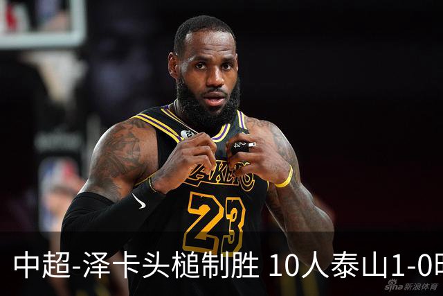 中超-泽卡头槌制胜 10人泰山1-0时隔11年再客胜海港