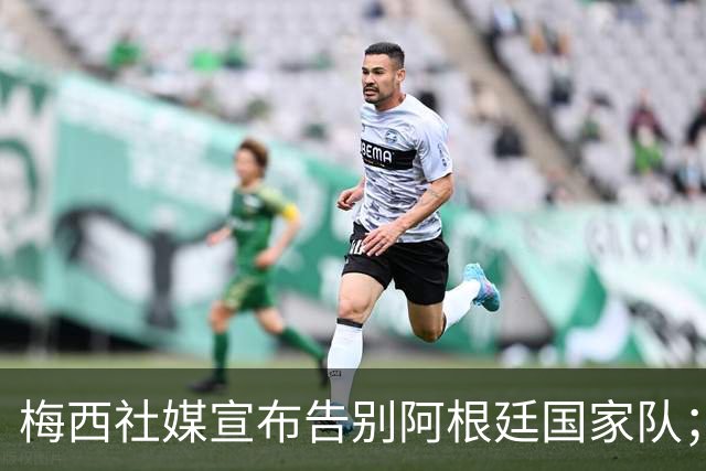 梅西社媒宣布告别阿根廷国家队；穆帅留言，向梅西致敬
